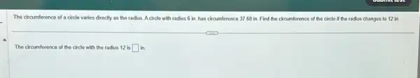 The circumference of a circle varies directly as the radius. A circle with radius 6 in has circumference 37.68 in. Find the circumference of the circle if the radius changes to 12 in.
The circumference of the circle with the radius 12 is square  in