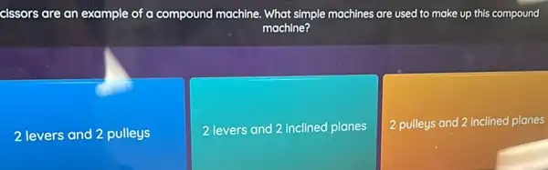 cissors are an example of a compound machine What simple machines are used to make up this compound
machine?
2 levers and 2 pulleys
2 levers and 2 inclined planes
2 pulleys and 2 inclined planes