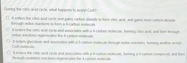 During the citric acid cycle, what happens to acetyl-CoA?
It enters the citric acid cycle and gains carbon dioxide to form citric acid, and gains more carbon dioxide
through redox reactions to form a 4-carbon molecule.
It enters the citric acid cycle and associates with a 4-carbon molecule forming citric acid, and then through
redox reactions regenerates the 4-carbon molecule.
It enters glycolysis and associates with a 5 -carbon molecule through redox reactions, forming another acetyl.
CoA molecule
It enters the citric acid cycle and associates with a 4-carbon molecule forming a 5-carbon compound, and then
through oxidation reactions regenerates the 4-carbon molecule.