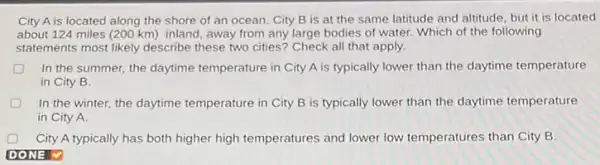 City A is located along the shore of an ocean. City B is at the same latitude and altitude, but it is located
about 124 miles (200 km) inland, away from any large bodies of water. Which of the following
statements most likely describe these two cities? Check all that apply.
D In the summer, the daytime temperature in City A is typically lower than the daytime temperature
in City B.
In the winter, the daytime temperature in City B is typically lower than the daytime temperature
in City A.
City A typically has both higher high temperatures and lower low temperatures than City B.
DONE