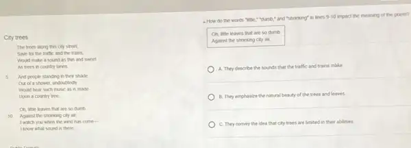 City trees
The trees along this city street,
Save for the traffic and the trains,
Would make a sound as thin and sweet
As trees in country lanes
And people standing in their shade
Out of a shower undoubtedly
Would hear such music as is made
Upon a country tree
Oh, little leaves that are so dumb
10 Against the shrieking city air,
I watch you when the wind has come-
I know what sound is there.
- How do the words "little,"dumb," and "shrieking" in lines
9-10 impact the meaning of the poem?
Oh, little leaves that are so dumb
Against the shrieking city air;
A. They describe the sounds that the traffic and trains make.
B. They emphasize the natural beauty of the trees and leaves.
C. They convey the idea that city trees are limited in their abilities.
