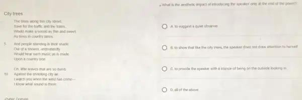 City trees
The trees along this city street,
Save for the traffic and the trains,
Would make a sound as thin and sweet
As trees in country lanes
5 And people standing in their shade
Out of a shower undoubtedly
Would hear such music as is made
Upon a country tree
Oh, little leaves that are so dumb
10 Against the shrieking city air,
I watch you when the wind has come-
I know what sound is there.
- What is the aesthetic impact of introducing the speaker only at the end of the poem?
A. to suggest a quiet observer
B. to show that like the city trees,the speaker does not draw attention to herself
C. to provide the speaker with a stance of being on the outside looking in
D. all of the above