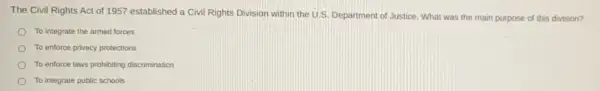 The Civil Rights Act of 1957 established a Civil Rights Division within the U.S. Department of Justice. What was the main purpose of this division?
To integrate the armed forces
To enforce privacy protections
To enforce laws prohibiting discrimination
To integrate public schools