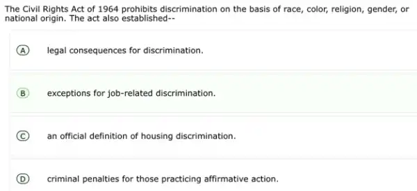 The Civil Rights Act of 1964 prohibits discrimination on the basis of race, color,religion, gender, or
national origin. The act also established-
A legal consequences for discrimination.
B exceptions for job-related discrimination.
C an official definition of housing discrimination.
D criminal penalties for those practicing affirmative action.