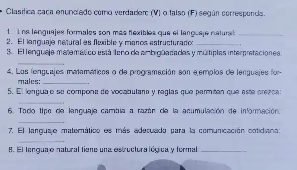 - Clasifica cada enunciado como verdadero (V) o falso (F) según corresponda.
1. Los lenguajes formales son más flexibles que el lenguaje natural: __
2. El lenguaje natural es flexible y menos estructurado: __
3. El lenguaje matemático está lleno de ambigüedades y múltiples interpretaciones:
__
4. Los lenguajes matemáticos o de programación son ejemplos de lenguajes for-
males: __
5. El lenguaje se compone de vocabulario y reglas que permiten que este crezca:
__
6. Todo tipo de lenguaje cambia a razón de la acumulación de información:
__
7. El lenguaje matemático es más adecuado para la comunicación cotidiana:
__
8. El lenguaje natural tiene una estructura lógica y formal: __