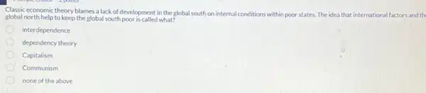 Classic economic theory blames a lack of development in the global south on internal conditions within poor states. The idea that international al factors and th
global north help to keep the global south poor is called what?
interdependence
dependency theory
Capitalism
Communism
none of the above