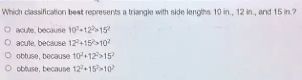 Which classification best represents a triangle with side lengths 10 in., 12 in., and 15 in.?
acute, because 10^2+12^2gt 15^2
acute, because 12^2+15^2gt 10^2
obtuse, because 10^2+12^2gt 15^2
obtuse, because 12^2+15^2gt 10^2