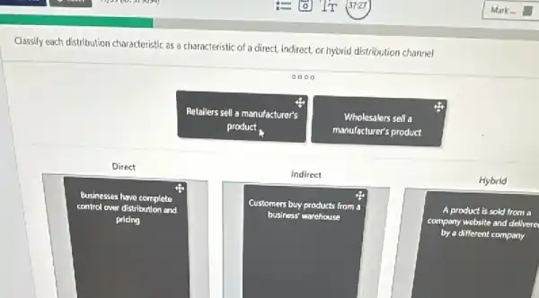 Classify each distribution characteristic as a characteristic of a direct, indirect, or hybrid distribution channel
0000
Retollers sell a manufacturer's
product
Wholesalers sell a
manufacturer's product
Direct
Indirect
Hybrid
square 
Businesses have complete
control over distribution and
square 
Customers buy products from
A product is sold from a
company website and delivere
by a different company