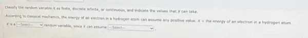 Classify the random variable X as finite, discrete infinite, or continuous, and Indicate the values that X can take.
According to classical mechanics the energy of an electron in a hydrogen atom can assume any positive value.
x=
the energy of an electron in a hydrogen atom.
xisa square 
random variable, since X can assume -Select- square