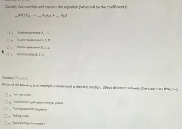 Classify this reaction and balance the equation (What will be the coefficients)
underline ( )Al(OH)_(3)arrow underline ( )Al_(2)O_(3)+underline ( )H_(2)O
a Singlemplacement (2,1,3)
b. Anuble replacement (5,2,1)
c Couble replacement (2,1,2)
d Decompoution (2,1,3)
Question 7 (1 point)
Which of the following is an example of evidence of a chemical reaction.Select all correct answers (there are more than one)
b. Handwarmers getting warm in your pocket
c Cutting paper into try pieces
d Baking a cake
e Woodburning ata camplire