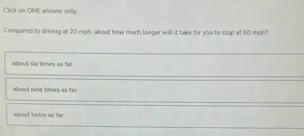 Click on ONE answer only.
Compared to driving at 20 mph, about how much longer will it take for you to stop at 60 mph?
about six times as far
about nine times as far
about twice as far