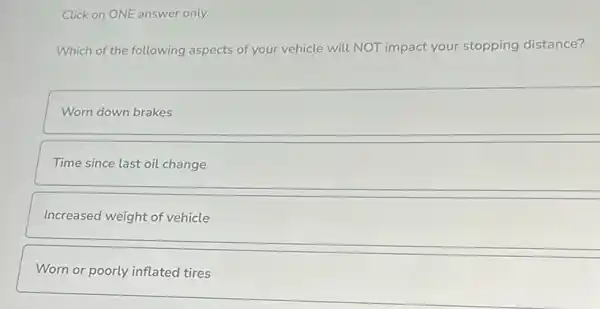 Click on ONE answer only.
Which of the following aspects of your vehicle will NOT impact your stopping distance?
Worn down brakes
Time since last oil change
Increased weight of vehicle
Worn or poorly inflated tires