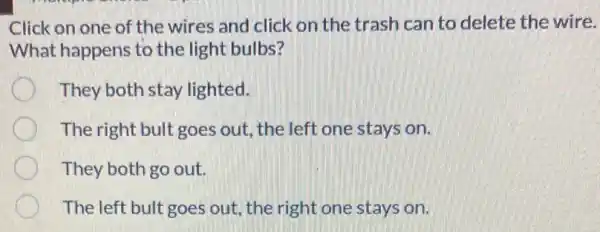 Click on one of the wires and click on the trash can to delete the wire.
What happens to the light bulbs?
They both stay lighted.
The right bult goes out, the left one stays on.
They both go out.
The left bult goes out, the right one stays on.