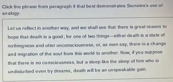 Click the phrase from paragraph 4 that best demonstrates Socrates's use of
analogy.
Let us reflect in another way, and we shall see that there is great reason to
hope that death is a good; for one of two things -either death is a state of
nothingness and utter unconsciousness, or, as men say, there is a change
and migration of the soul from this world to another. Now, if you suppose
that there is no consciousness, but a sleep like the sleep of him who is
undisturbed even by dreams, death will be an unspeakable gain.