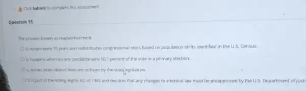 A Click Submit to complete this assessment.
Question 15
The process known as reapportionment
a. occurs every 10 years and redistributes congressional seats based on population shifts identified in the U.S. Census.
b. happens when no one candidate wins 501 percent of the vote in a primary election.
c occurs when district lines are redrawn by the state Jegislature.
d. is part of the Voting Rights Act of 1965 and requires that any changes to electoral law must be preapproved by the U.S. Department of Justi