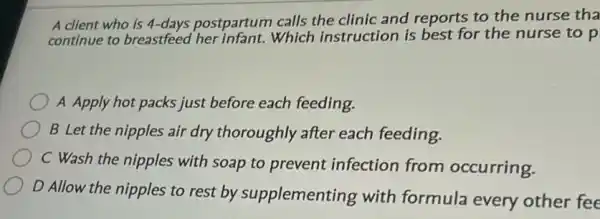 A client who is 4-days postpartum calls the clinic and reports to the nurse tha
continue to breastfeed her infant.Which instruction is best for the nurse to p
A Apply hot packs just before each feeding.
B Let the nipples air dry thoroughly after each feeding.
C Wash the nipples with soap to prevent infection from occurring.
D Allow the nipples to rest by supplementing with formula every other fee