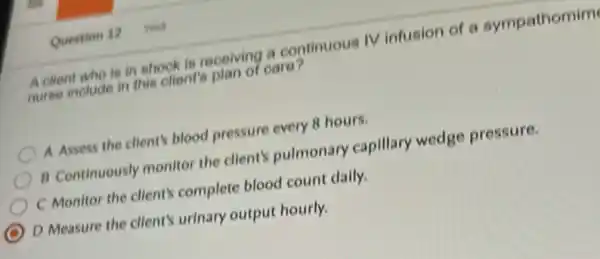 A client who is in shock is receiving a continuous IV infusion of a sympathomim
nurse include in this olient's plan of care?
A Assess the client's blood pressure every 8 hours.
B Continuously monitor the client's pulmonary capillary wedge pressure.
C Monitor the client's complete blood count dally.
D Measure the client's urinary output hourly.