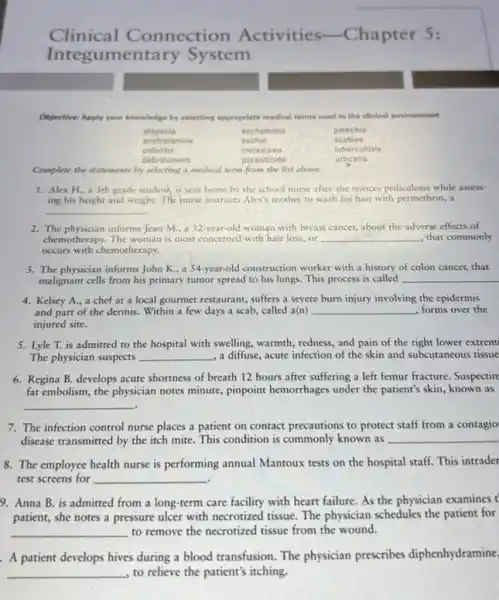 Clinical Connection Activities -Chapter 5:
Integ umentary System
Objective: Apply your knowledge by selecting appropriate medical terms used in the clinical environment.
olopecia	ecchymosis	petechia
enthistamine	eschar	scabies
cellulitis	metastasis	tuberculosis
debridement	parasiticide	urticaria
Complete the statements by selecting a medical term from the list above.
1. Alex H. a Sth grade student is sent home by the school nurse after she notices pediculosis while assess-
ing his height and weight. The nurse instructs Alex's mother to wash his hair with permethrin, a
__
2. The physician informs Jean M, a 32-year-old woman with breast cancer.about the adverse effects of
chemotherapy. The woman is most concerned with hair loss,or __ , that commonly
occurs with chemotherapy.
3. The physician informs John K., a 54 -year-old construction worker with a history of colon cancer, that
malignant cells from his primary tumor spread to his lungs. This process is called __
4. Kelsey A., a chef at a local gourmet restaurant, suffers a severe burn injury involving the epidermis
and part of the dermis. Within a few days a scab, called a(n) __ forms over the
injured site.
5. Lyle T. is admitted to the hospital with swelling, warmth, redness,and pain of the right lower extrem
The physician suspects __ , a diffuse, acute infection of the skin and subcutaneous tissue
6. Regina B. develops acute shortness of breath 12 hours after suffering a left femur fracture Suspectin
fat embolism, the physician notes minute, pinpoint hemorrhages under the patient's skin, known as
__
7. The infection control nurse places a patient on contact precautions to protect staff from a contagio
disease transmitted by the itch mite. This condition is commonly known as __
8. The employee health nurse is performing annual Mantoux tests on the hospital staff. This intrader
test screens for __
9. Anna B. is admitted from a long -term care facility with heart failure. As the physician examines t
patient, she notes a pressure ulcer with necrotized tissue. The physician schedules the patient for
__ to remove the necrotized tissue from the wound.
A patient develops hives during a blood transfusion. The physician prescribes diphenhydramine
__ to relieve the patient's itching.