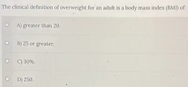 The clinical definition of overweight for an adult is a body mass index (BMI) of:
A) greater than 20.
B) 25 or greater.
C) 30% 
D) 250.