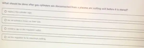 What should be clone after gas cylleders are disconnected from a plasma-are cutting unit before it is stored?
replace the collnder caps
lay all cylinders down on their side
install a cap on the regulator cuttet
set the regulator to Its maximum setting