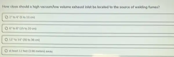 How close should a high vacuum/low volume exhaust inlet be located to the source of welding fumes?
2^n104^n(5to10cm)
6^nto8^n(15to20cm)
12''(014''(30to36cm)
at least12feet(3.66meters)away