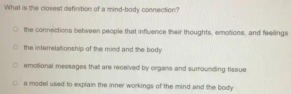 What is the closest definition of a mind -body connection?
the connections between people that influence their thoughts, emotions , and feelings
the interrelationship of the mind and the body
emotional messages that are received by organs and surrounding tissue
a model used to explain the inner workings of the mind and the body