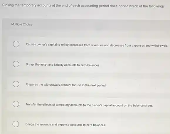 Closing the temporary accounts at the end of each accounting period does not do which of the following?
Multiple Choice
Causes owner's capital to reflect Increases from revenues and decreases from expenses and withdrawals.
Brings the asset and liability accounts to zero balances.
Prepares the withdrawals account for use in the next period.
Transfer the effects of temporary accounts to the owner's capital account on the balance sheet.
Brings the revenue and expense accounts to zero balances.