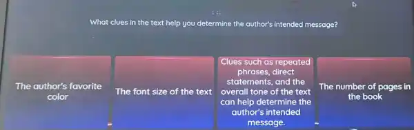 What clues in the text help you determine the author's intended message?
The author's favorite
color
The font size of the text
Clues such as repeated
phrases, direct
statements, and the
overall tone of the text
can help determine the
author's intended
message.
The number of pages in
the book