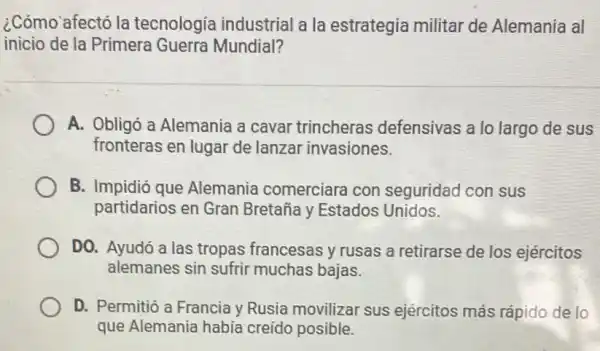 ¿Cómo afectó la tecnologia industrial a la estrategia militar de Alemania al
inicio de la Primera Guerra Mundial?
A. Obligó a Alemania a cavar trincheras defensivas a lo largo de sus
fronteras en lugar de lanzar invasiones.
B. Impidió que Alemania comerciara con seguridad con sus
partidarios en Gran Bretaña y Estados Unidos.
DO. Ayudó a las tropas francesas y rusas a retirarse de los ejércitos
alemanes sin sufrir muchas bajas.
D. Permitió a Francia y Rusia movilizar sus ejércitos más rápido de lo
que Alemania habia creído posible.