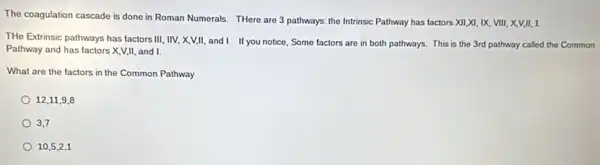 The coagulation cascade is done in Roman Numerals.THere are 3 pathways the Intrinsic Pathway has factors XII,XI, IX.VIII, X,V,II, 1
THe Extrinsic pathways has factors III, IIV, X,V,II.and I. If you notice, Some factors are in both pathways. This is the 3rd pathway called the Common
Pathway and has factors X,V,II, and I
What are the factors in the Common Pathway
12,11,9,8
3,7
10,5,2,1