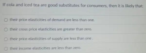 If cola and iced tea are good substitutes for consumers, then it is likely that:
their price elasticities of demand are less than one.
their cross price elasticities are greater than zero.
their price elasticities of supply are less than one.
their income elasticities are less than zero.