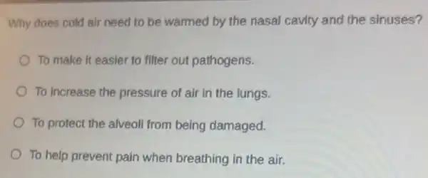 Why does cold air need to be warmed by the nasal cavity and the sinuses?
To make it easier to filter out pathogens.
To increase the pressure of air in the lungs.
To protect the alveoli from being damaged.
To help prevent pain when breathing in the air.