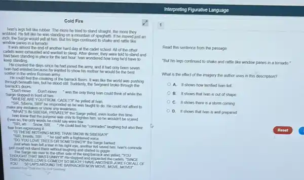 Cold Fire
han's legs felt like rubber. The more he tried to stand straight, the more they
wobbled. He let like he was standing on a mountain of spaghetti. If he moved just an
inch, the Sarge would yell at him. But his legs contrust to shake and ratte like
window panes in a tornado
It was almost the end of another hard day at the cadet school. All of the other
cadets were exhausled and wanted to sleep. After dinner, they were told to stand and
had been standing in place for the last hour Iran wondered how long he'd have to
keep standing
He counted the days snce he had joined the army, and it had only been seven
han had enlisted because he wanted to show his mother he would be the best
solder in the entire Russian army
He could feel the creaking of the barrack floors. It was like the world was pushing
beneath him, but he stood still. Suddenly, the Sergeant broke through the
barrack's doors
"Don't move __ Don't move __ " was the only thing han could think of while the
Sarge stopped in front of him.
WHEREAREYOU FROM, CADE T?T he yelled at Ivan
"SiR, Sberia, Sifer he responded as he was taught to do. He could not afford to
make any mistakes or show any weakness
WHATS IN SEBERIA PRIVATENT the Sarge yelled even louder this time
Ivan knew that the purpose was only to frighten him, so he wouldn't be scared
Even so, the only words he could say were
"SiR eh __	SIR __
"He could feel his "comrades" laughing but also their
lear from expressing it.
IS THERENOTHANG MORE THAN SNOW IN SEBERUAT
"SiR, forests, SIR."he said with a frightened voice __
DOYOULOVE TREES OR SOMETHINGT the Sarge barked
Just when han fet a tear in his right eye, another kid saved him. Ivari's comrade
just could not stand there whost laughing and started to gove
The Sarga ran over to the other side of the longbarrack and yelled, "YOU
THOUGHT THAT WAS FURSEYTH He slopped and importad the cadats. "Sil NCE
VATELOVES COVEDY SOMUCH, HNEANOT ERJOKE FO RALLO YOU __
SOUPSAROUNDTHE BARRACKSI NOW MOVE, MOVE, MO ra
whiched from Cold from by End Genters
1
Read this sentence from the passage.
"But his legs continued to shake and rattle like window panes in a tomado."
What is the effect of the imagery the author uses in this description?
A. It shows how terrified lvan felt.
B. It shows that Ivan is out of shape
C. It shows there is a storm coming
D. It shows that Ivan is well prepared