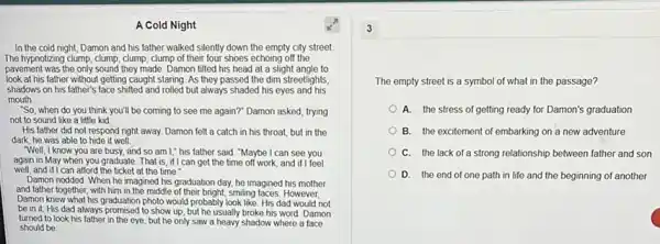 A Cold Night
In the cold night Damon and his father walked silently down the empty city street.
The hypnotizing clump, clump , clump, clump of their four shoes echoing off the
pavement was the only sound they made. Damon tilted his head at a slight angle to
look at his father without getting caught staring. As they passed the dim streetlights,
shadows on his father's face shifted and rolled but always shaded his eyes and his
mouth
"So, when do you think you'll be coming to see me again?"Damon asked, trying
not to sound like a little kid
His father did not respond right away. Damon felt a catch in his throat, but in the
dark, he was able to hide it well.
"Well, I know you are busy, and so am I," his father said "Maybe I can see you
again in May when you graduate. That is if I can get the time off work, and if I feel
well, and if I can afford the ticket at the time."
Damon nodded. When he imagined his graduation day.he imagined his mother
and father together, with him in the middle of their bright, smiling faces. However,
Damon knew what his graduation photo would probably look like. His dad would not
be in it. His dad always promised to show up, but he usually broke his word. Damon
turned to look his father in the eye but he only saw a heavy shadow where a face
should be
The empty street is a symbol of what in the passage?
A. the stress of getting ready for Damon's graduation
B. the excitement of embarking on a new adventure
C. the lack of a strong relationship between father and son
D. the end of one path in life and the beginning of another