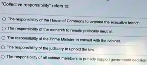 "Collective responsibility" refers to:
The responsibility of the House of Commons to oversee the executive branch.
The responsibility of the monarch to remain politically neutral.
The responsibility of the Prime Minister to consult with the cabinet.
The responsibility of the Judiciary to uphold the law.
The responsibility of all cabinet members to publicly support government decision