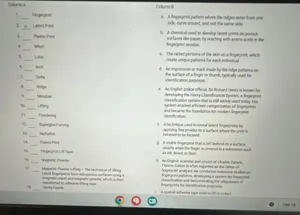 Column A
1. __ Fingerprint
2. __ Latent Print
3 __ Plastic Print
A. __ Whorl
s __ Loop
6. __ Arch
7. __ Delta
B. __ Ridge
9. __ Minutiae
10. __ Lifting
11. __ Powdering
12 __ Superglue Fuming
13. __ Ninhydrin
14. __ Patent Print
15 __ Fingerprint Lift Tape
16. __ Magnetic Powder
17.
__ Magnetic Powder Lifting The technique of lifting
frogerprints from non-porous surfaces using a
mapelic wand and magnetic powder, which is then
18 __ Henry Faulds
to adhesive lifting tape.
Column B
a. A fingerprint pattern where the ridges enter from one
side, curve around, and exit the same side
b. Achemical used to develop latent prints on porous
surfaces like paper, by reacting with amino acids in the
fingerprint residue
C. The raised portions of the skin on a fingerprint,which
create unique patterns for each individual.
d. An impression or mark made by the ridge patterns on
the surface of a finger or thumb, typically used for
identification purposes.
e. An English police official,Sir Richard Henry is known for
developing the Henry Classification System, a fingerprint
classif cation system that is still widely used today. His
system enabled efficient categorization of fingerprints
and became the foundation for modern fingerprint
identification
1. A technique used to reveal latent fingerprints by
believed to be located.
applying fine powder to a surface where the print is
9. A visible fingerprint that is left behind on a surface.
usually when the finger is covered in a substance such
as ink, blood, or dust.
h. An English scientist and cousin of Charles Darwin
Francis Galton is often regarded as the father of
fingerprint analysis. He conducted extensive studies on
fingerprint patterns, developing a system for fingerprint
classification and demonstrating the uniqueness of
fingerprints for identification purposes
1. A special adhesive tape used to lift or collect
