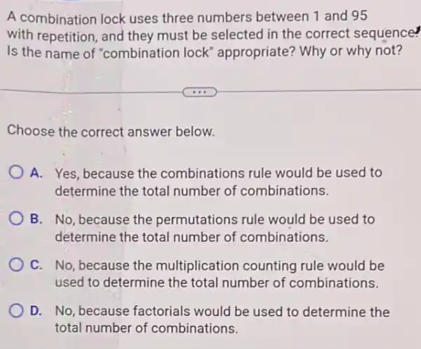 A combination lock uses three numbers between 1 and 95
with repetition, and they must be selected in the correct sequence?
Is the name of "combination lock " appropriate? Why or why not?
Choose the correct answer below.
A. Yes, because the combinations rule would be used to
determine the total number of combinations.
B. No, because the permutations rule would be used to
determine the total number of combinations.
C. No, because the multiplication counting rule would be
used to determine the total number of combinations.
D. No, because factorials would be used to determine the
total number of combinations.