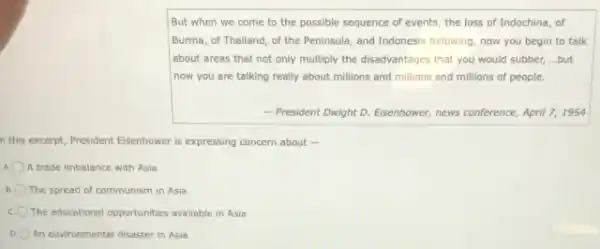 But when we come to the possible sequence of events, the loss of Indochina, of
Burma, of Thailand, of the Peninsula, and Indonesia following, now you begin to talk
about areas that not only multiply the disadvantages that you would subber,...but
now you are talking really about millions and millions and millions of people.
- President Dwight D.Eisenhower, news conference, April 7,1954
n this excerpt, President Eisenhower is expressing concern about -
A trade imbalance with Asia
B The spread of communism in Asia
c The educational opportunities available in Asia
An environmental disaster in Asia