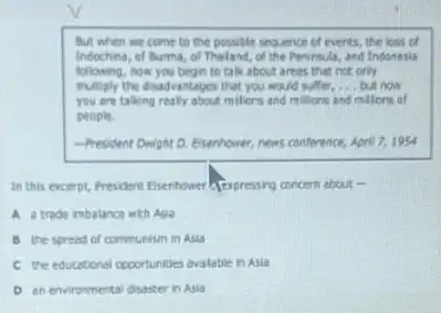 But when we come to the possible sequence of events, the loss
of burma, of Thaland of the Pesinsula, and Indonesia
following, now you begin to take about areas that not only
eultiply the disadvantages that you would suffer, __ but now
you are talking realy about milliens and millions and milions of
people.
-President Dwight D. Exenhower news conference, April 7,1954
In this excerpt, Fresident Esentower a fexpresing cercen about in
A atrade imbalance with Aga
B the spread of communism in Asia
c the educational cooortunities evalable in Asia
D an environmental disaster in Asia