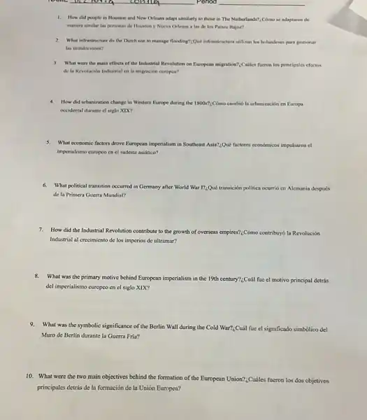 coming	. Period __
1. How did people in Houston and New Orleans adapt similarly to those in The Netherlands?Cómo se adaptaron de
manera similar las personas de Houston y Nueva Orleans a las de los Paises Bajos?
2. What infrastructure do the Dutch use to manage flooding?:Qué infractinctura utilizan los holandeses para gestionar
las inundaciones?
3. What were the main effects of the Industrial Revolution on European migration":Childes fucron los principales efectos
de la Revolución Industrial cn la migración curopea?
4.How did urbanization change in Western Europe during the 1800s? Cómo cambió la urbanización en Europa
occidental durante el siglo XIX?
5.What economic factors drove European imperialism in Southeas Asia?:Qué factores condmicos impulsaron el
imperialismo curopeo en el sudeste asiático?
6.What political transition occurred in Germany after World War I?_(乙)Quacute (e) transición politica ocurrió en Alemania después
de la Primera Guerra Mundial?
7.How did the Industrial Revolution contribute to the growth of overseas empires?:Cóm contribuy6 la Revolución
Industrial al crecimiento de los imperios de ultramar?
8.
What was the primary motive behind European imperialism in the 19th century?:Cuál fue cl motivo principal detrás
del imperialismo europeo en el siglo XIX?
9.What was the symbolic significance of the Berlin Wall during the Cold
War?_(6)Cuacute (a)l fue el significado simbólico del
Muro de Berlin durante la Guerra Fria?
10. What were the two main objectives behind the formation of the European Union?:Cuáles fueron los dos objetivos
principales detrás de la formación de la Unión Europea?