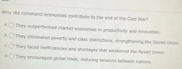 Why did command economies contribute to the end of the Cold War?
They outperformed market economies in productivity and innovation.
They eliminated poverty and class distinctions , strengthening the Soviet Union.
They faced inefficiencies and shortages that weakened the Soviet Union
They encouraged global trade, reducing tensions between nations.