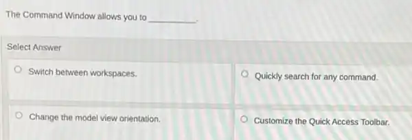 The Command Window allows you to __
Select Answer
Switch between workspaces.
Quickly search for any command.
Change the model view orientation.
Customize the Quick Access Toolbar.