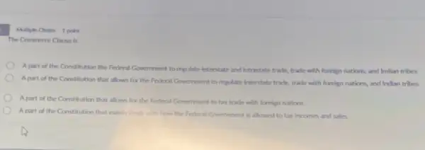 The Commerce Clause is
A part of the Constitution the Federal Government to regulate interstate and intrastate trade, trade with foreign nations, and Indian tribes
A part of the Constitution that allows for the Federal Government to regulate interstate trade, trade with foreign nations, and Indian tribes
A part of the Constitution that allows for the Federal Government to tax trade with foreign nations
Apart of the Constitution that mainly dealt with how the Federal Government is allowed to tax incomes and sales