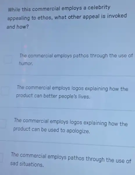 While this commercial employs a celebrity
appealing to ethos, what other appeal is invoked
and how?
The commercial employs pathos through the use of
humor.
The commercial employs logos explaining how the
product can better people's lives.
The commercial employs logos explaining how the
product can be used to apologize.
The commercial employs pathos through the use of
sad situations.