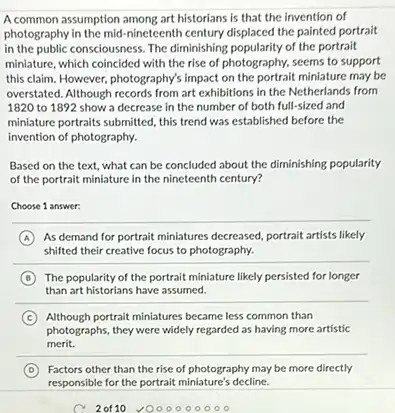 A common assumption among art historians is that the invention of
photography in the mid-nineteenth century displaced the painted portrait
in the public consciousness. The diminishing popularity of the portrait
miniature, which coincided with the rise of photography.seems to support
this claim. However, photography's impact on the portrait miniature may be
overstated. Although records from art exhibitions in the Netherlands from
1820 to 1892 show a decrease in the number of both full-sized and
miniature portraits submitted, this trend was established before the
invention of photography.
Based on the text.what can be concluded about the diminishing popularity
of the portrait miniature in the nineteenth century?
Choose 1 answer:
A As demand for portrait miniatures decreased, portrait artists likely
shifted their creative focus to photography.
B The popularity of the portrait miniature likely persisted for longer
than art historians have assumed.
C
photographs, they were widely regarded as having more artistic
Although portrait miniatures became less common than
merit.
D Factors other than the rise of photography may be more directly
responsible for the portrait miniature's decline.