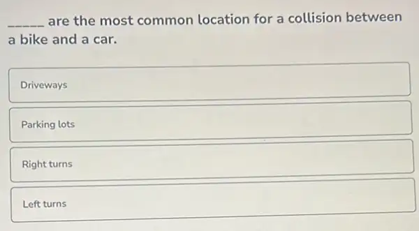 __ are the most common location for a collision between
a bike and a car.
Driveways
Parking lots
Right
square 
Left
square