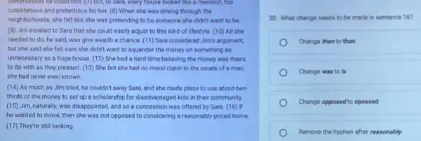 communicates he could find (7) But, to Sara,every house looked like a mansion, too
ostentatious and pretentious for her. (8) When she was driving through the
neighborhoods, she felt like she was pretending to be someone she didn't want to be
(9) Jim insisted to Sara that she could easily adjust to this kind of lifestyle. (10)All she
needed to do, he said, was give wealth a chance. (11) Sara considered Jim's argument,
but she said she felt sure she didn't want to squander the money on something as
unnecessary as a huge house. (12) She had a hard time believing the money was theirs
to do with as they pleased. (13) She felt she had no moral claim to the estate of a man
she had never even known.
(14) As much as Jim tried, he couldn't sway Sara, and she made plans to use about-two
thirds of the money to set up a scholarship for disadvantaged kids in their community.
(15) Jim, naturally, was disappointed, and so a concession was offered by Sara. (16) If
he wanted to move then she was not opposed to considering a reasonably-priced home.
(17) They're still looking.
30. What change needs to be made in sentence 16?
Change then to than
Change was to is
Change opposed to opossed
Remove the hyphen after reasonably