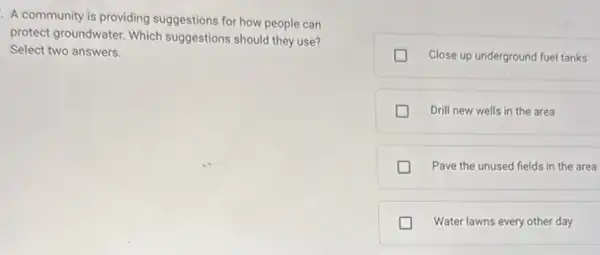 A community is providing suggestions for how people can
protect groundwater. Which suggestions should they use?
Select two answers.
Close up underground fuel tanks
Drill new wells in the area
Pave the unused fields in the area
Water lawns every other day