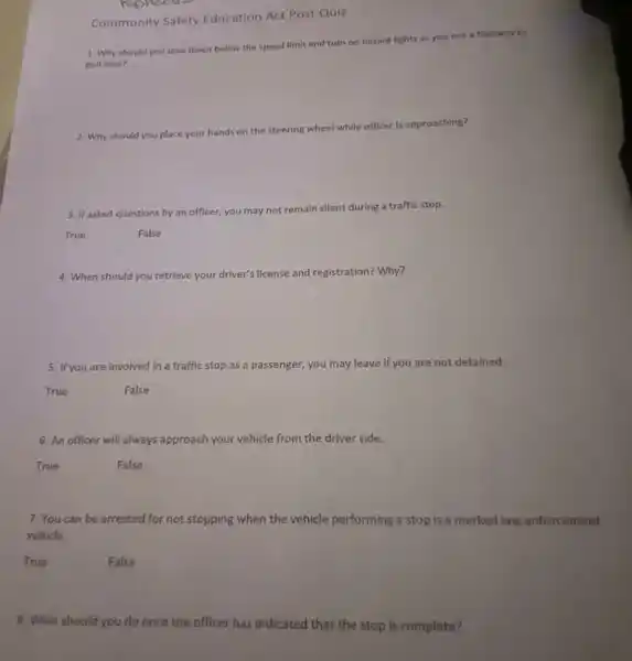 Community Safety Education Act Post Quiz
Rushecus
1. Why should you slow down below the speed limit and turn on hazard lights as you exit a highway to
pull over?
2. Why should you place your hands on the steering wheel while officer is approaching?
3. If asked questions by an officer, you may not remain silent during a traffic stop.
True
False
4. When should you retrieve your driver's license and registration? Why?
5. If you are involved in a traffic stop as a passenger, you may leave if you are not detained.
True
False
6. An officer will always approach your vehicle from the driver side.
True
False
7. You can be arrested for not stopping when the vehicle performing a stop is a marked law enforcement
vehicle.
True
False
8. What should you do once the officer has indicated that the stop is complete?
