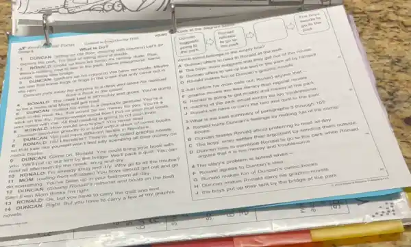 Comp 8
What to Do?
Reading ast Focus" Unlesslt	Torec
1 DUNCAN: (sitting on the floor, drawing with crayons) Let's go
explore the park. I'm tired of sitting around inside.
2 RON ALD (looks up from his book) It's raining.dude Plus.
there's nothing new to see in the park Same playground: Same
creek. Same little bridge.
3 DUNCA N (gathers up his crayons) We have raincoats Maybe
we can find some bugs or frogs in the creek that only come out in
the rain
Duncan puts away his crayons in a desk and takes his raincoat
from a hook in the closet.
4 RONALD: The creek bed is all muddy and gross. You're going
to be a mess and Mom will get mad.
6 DUNCAN: (rolling his eyes in a dramatic gesture) You're a
stick in the mud No, that would be too messy for you.You're a
stick on the dry.freshly-swept wood floorl Put on your mud boots
and come with me All that reading is going to rot your brain
6 RONA LD: How would you know? You never read.
Duncan gestures grandly to a shelf with a stack of comic books
7 DUNCA N. We just have different tastes in literature.
8 RONA LD: Hal Literatu e? They're only called graphic novels
so that kids like yourself won't feel silly spending all their money on
comic books.
9 DUN CAN: Come on, Ronald. You could bring your book with
you. We'll put up our tent by the bridge. We "II pack a quilt You can
read all afternoon by the creek, snug and dry
10 RO NALD I'm already snug and dry. Why go to all the trouble?
11 MOM (calling from off-stage)You boys should get out and go
do something. You've been up in your bedroom all day
12 Dl JNCA N: (tossing Ronald's raincoat and boots on the bod)
Seel Even Mom thinks I'm right.
13 RO NALD Ok, but you have to carry the quilt and tent.
14 DU INCAN Right. But you have to carry a few of my graphic
novels.
Look at the diagram bolese
The boys
decide to
Duncan
Ronald
suggests	refuses
go to the
going to	to go to
park
the park.	the park
Which event belongs in the empty box?
A Duncan offers to read to Ronald at the park.
B The boys' mom suggests that they get out of the house.
C Duncan offers to set up the tent in the park all by himself
D Ronald makes fun of Duncan's graphic novels.
2 Just before his mom calls out, Ronald argues that -
F graphic novels are less literary than regular novels
G Ronald is going to get muddy and messy at the park
H reading at the park would simply be too troublesome
J Ronald will have to carry the tent and quilt to the park
3 What is the best summary of paragraphs 3 through 10?
A Ronald hurts Duncan's feelings by making fun of his comic
books
B Duncan teases Ronald about preferring to read all day
C The boys'mom settles their argument by sending them outside
D Duncan tries to convince Ronald to go to the park while Ronald
argues that it is too messy and troublesome
4 The story's problem is solved when -
F Ronald agrees to Duncan'idea
G Ronald makes fun of Duncan's comic books
H Duncan makes Ronald carry his graphic novels
J the boys put up their tent by the bridge at the park
